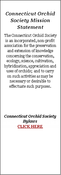 Text Box: Connecticut Orchid Society Mission StatementThe Connecticut Orchid Society is an incorporated, non-profit association for the preservation and extension of knowledge concerning the conservation, ecology, science, cultivation, hybridization, appreciation and uses of orchids;  and to carry on such activities as may be necessary or desirable to effectuate such purposes.Connecticut Orchid Society
Bylaws
CLICK HERE 
